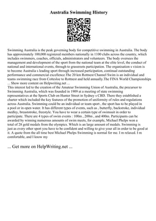 Australia Swimming History
Swimming Australia is the peak governing body for competitive swimming in Australia. The body
has approximately 100,000 registered members nationally in 1100 clubs across the country, which
includes swimmers, coaches, officials, administrators and volunteers. The body oversees the
management and development of the sport from the national team at the elite level, the conduct of
national and international events, through to grassroots participation. The organisation s vision is
to become Australia s leading sport through increased participation, continual outstanding
performance and commercial excellence.The 20 km Rottnest Channel Swim is an individual and
teams swimming race from Cottesloe to Rottnest and held annually.The FINA World Championships
... Show more content on Helpwriting.net ...
This interest led to the creation of the Amateur Swimming Union of Australia, the precursor to
Swimming Australia, which was founded in 1909 at a meeting of state swimming
representatives at the Sports Club on Hunter Street in Sydney s CBD. There they established a
charter which included the key features of the promotion of uniformity of rules and regulations
across Australia. Swimming could be an individual or team sport , the sport has to be played in
a pool or in open water. It has different types of events, such as , butterfly, backstroke, individual
medley, breaststroke, freestyle. You have to wear a certain type of swimsuit in order to
participate. There are 4 types of swim events : 100m , 200m , and 400m. Participants can be
awarded by winning numerous amounts of swim meets, for example, Michael Phelps won a
total of 28 gold medals from the olympics. Which is an large amount of medals. Swimming is
just as every other sport you have to be confident and willing to give your all in order to be good at
it. A quote from the all time best Michael Phelps Swimming is normal for me. I m relaxed. I m
comfortable, and I know my
... Get more on HelpWriting.net ...
 