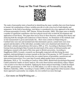 Essay on The Trait Theory of Personality
The study of personality traits is beneficial in identifying the many variables that exist from human
to human; the combinations of these variables provide us with a true level of individuality and
uniqueness. In the field of psychology, trait theory is considered to be a key approach to the study
of human personality (Crowne, 2007; Burton, Westen Kowalski, 2009). This paper aims to identify
a number of significant contributors who have played crucial roles in both the development and
application of trait theory. This paper then moves focus to these theorists, outlining their theory and
analysing both the strengths and weaknesses of those theories. An illustration of the methods used
in trait measurement is given and includes the... Show more content on Helpwriting.net ...
Cardinal traits were rare and included traits that dominated a person, central traits were more
general and descriptive of the individual, secondary traits were situational and related to an
individual s attitude and preference (Srivastava, 2005, p. 231). According to Buchanan (2010),
German born psychologist Hans Eysenck devoted much of his career to both personality and
intelligence research with much of this time spent in British universities. According to
Haggbloom (2002), Eysenck s research was thoroughly respected with him being the most
regularly cited psychologist in science journals at the time of his passing. In 1947 Eysenck s first
book outlined what Eysenck viewed as the two central factors of personality; neuroticism and
introversion/extraversion. Five years later Eysenck added another factor; psychoticism
(Buchanan, 2010, p. 73). According to Carnivez Allen (2005), British born psychologist Raymond
Cattell centred his studies on factor analysis. His work observed him meticulously reduce Allport
s list of traits to less than two hundred. Applying his factor analysis knowledge, Cattell developed
the 16PF questionnaire in 1949. Now in its fifth edition, it is still in wide use to this day (Boyle,
Matthews Saklofske, 2008). According to Tucker (2009), Cattell argued that while Eysenck s three
factor approach to personality was simpler, his own method was more thorough.
... Get more on HelpWriting.net ...
 