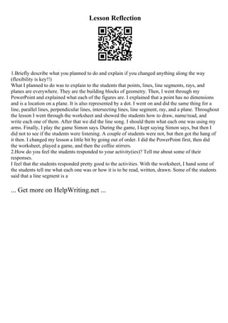 Lesson Reflection
1.Briefly describe what you planned to do and explain if you changed anything along the way
(flexibility is key!!)
What I planned to do was to explain to the students that points, lines, line segments, rays, and
planes are everywhere. They are the building blocks of geometry. Then, I went through my
PowerPoint and explained what each of the figures are. I explained that a point has no dimensions
and is a location on a plane. It is also represented by a dot. I went on and did the same thing for a
line, parallel lines, perpendicular lines, intersecting lines, line segment, ray, and a plane. Throughout
the lesson I went through the worksheet and showed the students how to draw, name/read, and
write each one of them. After that we did the line song. I should them what each one was using my
arms. Finally, I play the game Simon says. During the game, I kept saying Simon says, but then I
did not to see if the students were listening. A couple of students were not, but then got the hang of
it then. I changed my lesson a little bit by going out of order. I did the PowerPoint first, then did
the worksheet, played a game, and then the coffee stirrers.
2.How do you feel the students responded to your activity(ies)? Tell me about some of their
responses.
I feel that the students responded pretty good to the activities. With the worksheet, I hand some of
the students tell me what each one was or how it is to be read, written, drawn. Some of the students
said that a line segment is a
... Get more on HelpWriting.net ...
 