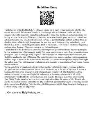 Buddhism Essay
The followers of the Buddha believe life goes on and on in many reincarnations or rebirths. The
eternal hope for all followers of Buddha is that through reincarnation one comes back into
successively better lives until one achieves the goal of being free from pain and suffering and not
having to come back again. This wheel of rebirth, known as samsara, goes on forever or until one
achieves Nirvana. The Buddhistdefinition of Nirvana is quot;the highest state of spiritual bliss, as
absolute immortality through absorptionof the soul into itself, but preserving individuality quot;
(Head1 57). Birth is not the beginning and death is not the end. This cycle of life has no beginning
and can go on forever... Show more content on Helpwriting.net ...
The Buddhist in the third stage is ultimately able to put his ego to the side and become pure spirit,
having no perception of the material world. This stage requires one to move from perception to non
perception. And so, through many stages of spiritual evolution and numerous reincarnations, the
Buddhist reaches the state of Nirvana. The transition from one stage to another, or the progression
within a stage is based on the actions of the Buddhist. All actions are simply the display of thought,
the will of man. This will is caused by character, and character is manufactured from karma. Karma
means action or
Owing. Any kind of intentional action whether mental, verbal or physical is regarded as karma.
All good and bad actions constitute karma. As is the karma, so is the will of the man. A person s
karma determines what he deserves and what goals can be achieved. The Buddhists past life
actions determine present standing in life and current actions determine the next life, all is
determined by the Buddhist s karma (Kapleau 20). Buddha developed a doctrine known as the
Four Noble Truths based on his experience and inspiration about the nature of life. These truths
are the basis for all schools of Buddhism. The fourth truth describes the way to overcome personal
desire through the Eightfold Path. Buddha called his path the Middle Way, because it lies between
a life of luxury and a life of poverty.
... Get more on HelpWriting.net ...
 
