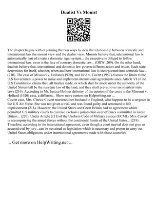 Dualist Vs Monist
The chapter begins with explaining the two ways to view the relationship between domestic and
international law the monist view and the dualist view. Monists believe that, international law is
automatically part of a state s domestic legal system... the executive is obliged to follow
international law, even in the face of contrary domestic law... (DRW, 209). On the other hand,
dualists believe that, international and domestic law govern different actors and issues. Each state
determines for itself, whether, when and how international law is incorporated into domestic law...
(210). The case of Missouri v. Holland (1920), and Reid v. Covert (1957) discuss the limits to the
U.S Government s power to make and implement international agreements since Article VI of the
U.S Constitution claims that, all treaties made, or which shall be made under the authority of the
United Statesshall be the supreme law of the land, and they shall prevail over inconsistent state
laws (216). According to Mr. Justice Holmes delivery of the opinion of the court in the Missouri v.
Holland (1920) case, a different... Show more content on Helpwriting.net ...
Covert case, Mrs. Clarice Covert murdered her husband in England, who happens to be a sergeant in
the U.S Air Force. She was not given a trial, and was found guilty and sentenced to life
imprisonment (218). However, the United States and Great Britain had an agreement which
permitted U.S military courts to exercise exclusive jurisdiction over offenses committed in Great
Britain... (220). Under Article 2(11) of the Uniform Code of Military Justice (UCMJ), Mrs. Covert
is accompanying the armed forces without the continental limits of the United States... (219).
Therefore, according to the international agreement, even though a court martial does not give an
accused trial by jury...can be sustained as legislation which is necessary and proper to carry out
United States obligations under international agreements made with those countries
... Get more on HelpWriting.net ...
 