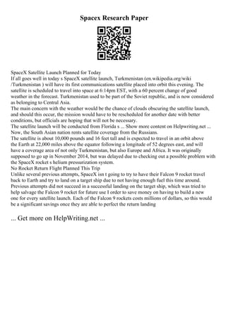 Spacex Research Paper
SpaceX Satellite Launch Planned for Today
If all goes well in today s SpaceX satellite launch, Turkmenistan (en.wikipedia.org/wiki
/Turkmenistan ) will have its first communications satellite placed into orbit this evening. The
satellite is scheduled to travel into space at 6:14pm EST, with a 60 percent change of good
weather in the forecast. Turkmenistan used to be part of the Soviet republic, and is now considered
as belonging to Central Asia.
The main concern with the weather would be the chance of clouds obscuring the satellite launch,
and should this occur, the mission would have to be rescheduled for another date with better
conditions, but officials are hoping that will not be necessary.
The satellite launch will be conducted from Florida s ... Show more content on Helpwriting.net ...
Now, the South Asian nation rents satellite coverage from the Russians.
The satellite is about 10,000 pounds and 16 feet tall and is expected to travel in an orbit above
the Earth at 22,000 miles above the equator following a longitude of 52 degrees east, and will
have a coverage area of not only Turkmenistan, but also Europe and Africa. It was originally
supposed to go up in November 2014, but was delayed due to checking out a possible problem with
the SpaceX rocket s helium pressurization system.
No Rocket Return Flight Planned This Trip
Unlike several previous attempts, SpaceX isn t going to try to have their Falcon 9 rocket travel
back to Earth and try to land on a target ship due to not having enough fuel this time around.
Previous attempts did not succeed in a successful landing on the target ship, which was tried to
help salvage the Falcon 9 rocket for future use I order to save money on having to build a new
one for every satellite launch. Each of the Falcon 9 rockets costs millions of dollars, so this would
be a significant savings once they are able to perfect the return landing
... Get more on HelpWriting.net ...
 