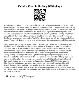 Chivalric Codes In The Song Of Nibelung s
All knights are expected to follow a list of chivalric codes, whether or not they follow is for their
own self respect. Are Sigrid, Hagen, and Gunther the most chivalric or knightly characters than any
other character in this poem, The Song of Nibelung s by Frank G. Ryder. Did they always meet the
standard or sometimes fail? Furthermore, did they meet the expectations following these four
chivalric codes of conduct? Knights vowed to be loyal, generous, and noble bearing, Knightwere
required to tell the truth at all times, Knights vowed to always respect the honor of women, and
Knights never turned their back on foe. Well if you do not know you will know by the end of this
paper... To start off, Knights vowed to be loyal, generous,... Show more content on Helpwriting.net
...
Hagen was the guy that spilled Sigfrid s secret to Gunther that, Sigfrid had killed a dragon and
bath in his blood, is body became invulnerable because of the dragon s blood. But he had one
vulnerable spot, as he was soaking in the blood a big linden leaf fell landing between Sigfrid s
shoulder blades. Hagen showed noble bearing acts throughout the story. For example, towards
the end of the story Kriemhild burns down the hall down that Hagen and his men were in
seeking revenge for killing her husband Sigfrid and he stays strong encouraging his men to
drink the blood of those that are already dead to keep alive. That is a noble act being loyal to his
men, he could have kept that to himself just caring for his life but he didn t. Hagen did not tell
the truth all the time and he even turned his back on foe. On page 197 198 Sigfrid leaned to
drink from the pool of water where they were hunting and Hagen took his aim and hurled it
through the cross. The heart blood came welling from the wound, richly to spill on Hagen s
clothes. No knight has ever done so ill. He left the spear embedded by Sigfrid s heart. (Stanza 981
989) Hagen also did not respect the honor of women, thought because he steals Kriemhild s treasure
and sink it in the Rhine
... Get more on HelpWriting.net ...
 