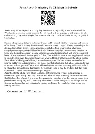 Facts About Marketing To Children In Schools
Advertising, we are exposed to it every day, but no one is targeted by ads more than children.
Whether it s in schools, online, or out in the real world, kids are exposed to and targeted by ads
each and every day; and when you find out what advertisers really are and what they do, you will
be shocked.
School, where kids go to learn, make new friends and be shaped into the young men and women
of the future. There is no way that there could be ads in school ... right? Wrong! According to the
documentary Ads in Schools , some companies, including Cole s, have set up advertising
campaigns that target young children in schools. In Coles campaign, they rewarded students for
being able to sing the company s jingle and also rewarded the kids school with sports equipment
based on how much their parents spent at Cole s. This technique leads to kids nagging their parents
to shop at Cole s, even though they barely got rewarded for it. Furthermore, in the article entitled
Facts About Marketing to Children , it states that nearly two thirds of schools have exclusive
pouring rights with soda companies. This means that that school, and that school alone, is allowed
to use and sell that product.This exposes kids to these ads each and every day, which can make it
to where they constantly ask their parents for money in order to buy the products that they were
exposed to. ... Show more content on Helpwriting.net ...
According to the article Facts About Marketing to Children , the average kid is exposed to
40,000 ads a year, nearly 100 a day. This leads to what is known as the nag factor which means
that kids have lots of control over what their parents buy based on what they ask for, or nag their
parents about. Being exposed to this many ads lead them to ask their parents an average of 9 50
times, even though they may not actually want or need them; they might have just seen a cool
looking ad for the
... Get more on HelpWriting.net ...
 