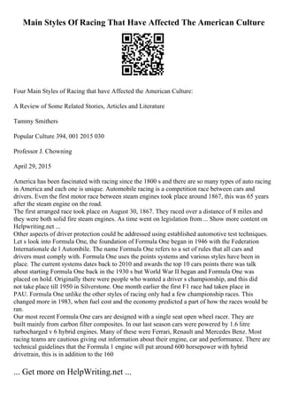 Main Styles Of Racing That Have Affected The American Culture
Four Main Styles of Racing that have Affected the American Culture:
A Review of Some Related Stories, Articles and Literature
Tammy Smithers
Popular Culture 394, 001 2015 030
Professor J. Chowning
April 29, 2015
America has been fascinated with racing since the 1800 s and there are so many types of auto racing
in America and each one is unique. Automobile racing is a competition race between cars and
drivers. Even the first motor race between steam engines took place around 1867, this was 65 years
after the steam engine on the road.
The first arranged race took place on August 30, 1867. They raced over a distance of 8 miles and
they were both solid fire steam engines. As time went on legislation from ... Show more content on
Helpwriting.net ...
Other aspects of driver protection could be addressed using established automotive test techniques.
Let s look into Formula One, the foundation of Formula One began in 1946 with the Federation
Internationale de l Autombile. The name Formula One refers to a set of rules that all cars and
drivers must comply with. Formula One uses the points systems and various styles have been in
place. The current systems dates back to 2010 and awards the top 10 cars points there was talk
about starting Formula One back in the 1930 s but World War II began and Formula One was
placed on hold. Originally there were people who wanted a driver s championship, and this did
not take place till 1950 in Silverstone. One month earlier the first F1 race had taken place in
PAU. Formula One unlike the other styles of racing only had a few championship races. This
changed more in 1983, when fuel cost and the economy predicted a part of how the races would be
ran.
Our most recent Formula One cars are designed with a single seat open wheel racer. They are
built mainly from carbon filter composites. In our last season cars were powered by 1.6 litre
turbocharged v 6 hybrid engines. Many of these were Ferrari, Renault and Mercedes Benz. Most
racing teams are cautious giving out information about their engine, car and performance. There are
technical guidelines that the Formula 1 engine will put around 600 horsepower with hybrid
drivetrain, this is in addition to the 160
... Get more on HelpWriting.net ...
 
