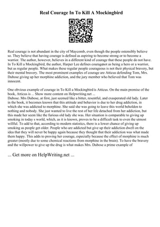 Real Courage In To Kill A Mockingbird
Real courage is not abundant in the city of Maycomb, even though the people ostensibly believe
so. They believe that having courage is defined as aspiring to become strong or to become a
warrior. The author, however, believes in a different kind of courage that these people do not have.
In To Kill a Mockingbird, the author, Harper Lee defines couragenot as being a hero or a warrior,
but as regular people. What makes these regular people courageous is not their physical bravery, but
their mental bravery. The most prominent examples of courage are Atticus defending Tom, Mrs.
Dubose giving up her morphine addiction, and the jury member who believed that Tom was
innocent.
One obvious example of courage in To Kill a Mockingbird is Atticus. On the main premise of the
book, Atticus is ... Show more content on Helpwriting.net ...
Dubose. Mrs Dubose, at first, just seemed like a bitter, resentful, and exasperated old lady. Later
in the book, it becomes known that this attitude and behavior is due to her drug addiction, in
which she was addicted to morphine. She said she was going to leave this world beholden to
nothing and nobody. She just wanted to live the rest of her life detached from her addiction, but
this made her seem like the furious old lady she was. Her situation is comparable to giving up
smoking in today s world, which, as it is known, proves to be a difficult task to even the utmost
willful. To add to that, according to modern statistics, there is a lower chance of giving up
smoking as people get older. People who are addicted but give up their addiction dwell on the
idea that they will never be happy again because they thought that their addiction was what made
them happy. This adds to proving her courage, especially because the effect of morphine is much
greater (mostly due to some chemical reactions from morphine in the brain). To have the bravery
and the willpower to give up the drug is what makes Mrs. Dubose a prime example of
... Get more on HelpWriting.net ...
 