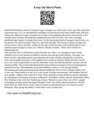 Essay On Moral Panic
Internet Moral Panics and the Coming of Ages Teenages are adolescents whose age falls within the
range from age 13 to 19, and defined as teenagers or teen because their age number ends with teen .
During this adolescent stage, teenagers are in state of development physically and mentally to the
ultimate goal of human development adulthood (Louw and Van Ede ). Sex, this seemingly
adulthood topic begins to emerge from teens. As the increasing trend of teenagers start to have sex,
the parents fear about teenagers behavior, and myth spreader with strong evidences emerge, the
society panics, almost instantly calling for the urge of internet abuse and condemn that it is the
internet causes teenagers to have sex, without critically consider... Show more content on
Helpwriting.net ...
The enormous flux of information which includes sex videos, sex messages or other media
related to sex are also become available to anyone who can get on the internet. The panic was
discovered by concerning parents and education advocates and then spreaded by journalists,
news and the public discussion with supports from academia scholars. Media describe internet
as a a new and vexing burden on parents (Harmon). Fears rise from the parents, teachers and the
common public. The sexual transmitted disease discovered on teenagers and teen girl pregnancy
scared the society. The pandemic moral panic diffuses as fast as it can through parents
discoursing and media portraying lament parents helplessly find out their teenage children start
to have sex. Huge hickeys on my 16 y/o son s neck, divulges one message, Our daughter had sex!
runs another , medias such as the New York Times reported on those desperate parents spreading
the moral panic of teenagers having sex (Harmon). As helpless victims, parents immediately blame
their findings to the wires they hooked up at home. What do you do when your child is caught
exchanging sexually tainted messages through E mail? one mother asked recently on a World
Wide Web site called Parent Soup. I hate to restrict an educational tool, but what do you do?
(Harmon). Thus giving the public a victim that is easy to attack and
... Get more on HelpWriting.net ...
 
