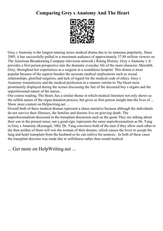 Comparing Grey s Anatomy And The Heart
Grey s Anatomy is the longest running series medical drama due to its immense popularity. Since
2005, it has successfully pulled in a maximum audience of approximately 37.88 million viewers on
The American Broadcasting Company television network ( Rating History: Grey s Anatomy ). It
provides a first person perspective into the dramatic everyday life of the main character, Meredith
Grey, throughout her experiences as a surgeon in a scandalous hospital. This drama is most
popular because of the aspects besides the accurate medical implications such as sexual
relationships, glorified surgeries, and lack of regard for the medical code of ethics. Grey s
Anatomy romanticizes and the medical profession in a manner similar to The Heart most
prominently displayed during the scenes discussing the fate of the deceased boy s organs and the
unprofessional nature of the nurses.
Our course reading, The Heart, has a similar theme in which medical literature not only shows us
the selfish nature of the organ donation process, but gives us first person insight into the lives of ...
Show more content on Helpwriting.net ...
Overall both of these medical dramas represent a chaos narrative because although the individuals
do not survive their illnesses, the families and doctors live on grieving death. The
unprofessionalism discussed in the transplant discussion such as the quote They are talking about
their son in the present tense; not a good sign, represents the same unprofessionalism as Dr. Yang
in Grey s Anatomy (Kerangal, 100). Dr. Yang convinces both of the men if they allow each other to
die then neither of them will win the woman of their dreams, which causes the lover to accept the
lung and heart transplant from the husband so he can outlive his nemesis . In both of these cases
the transplant decision was made due to selfishness rather than sound medical
... Get more on HelpWriting.net ...
 