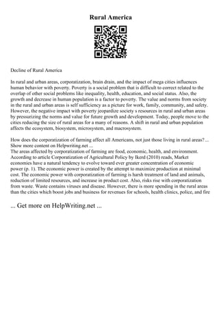 Rural America
Decline of Rural America
In rural and urban areas, corporatization, brain drain, and the impact of mega cities influences
human behavior with poverty. Poverty is a social problem that is difficult to correct related to the
overlap of other social problems like inequality, health, education, and social status. Also, the
growth and decrease in human population is a factor to poverty. The value and norms from society
in the rural and urban areas is self sufficiency as a picture for work, family, community, and safety.
However, the negative impact with poverty jeopardize society s resources in rural and urban areas
by pressurizing the norms and value for future growth and development. Today, people move to the
cities reducing the size of rural areas for a many of reasons. A shift in rural and urban population
affects the ecosystem, biosystem, microsystem, and macrosystem.
How does the corporatization of farming affect all Americans, not just those living in rural areas?...
Show more content on Helpwriting.net ...
The areas affected by corporatization of farming are food, economic, health, and environment.
According to article Corporatization of Agricultural Policy by Ikerd (2010) reads, Market
economies have a natural tendency to evolve toward ever greater concentration of economic
power (p. 1). The economic power is created by the attempt to maximize production at minimal
cost. The economic power with corporatization of farming is harsh treatment of land and animals,
reduction of limited resources, and increase in product cost. Also, risks rise with corporatization
from waste. Waste contains viruses and disease. However, there is more spending in the rural areas
than the cities which boost jobs and business for revenues for schools, health clinics, police, and fire
... Get more on HelpWriting.net ...
 