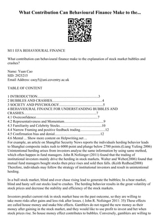 What Contribution Can Behavioural Finance Make to the...
M11 EFA BEHAVIOURAL FINANCE
What contribution can behavioural finance make to the explanation of stock market bubbles and
crashes?
Name: Yuan Cao
SID: 2925215
Email Address: caoy5@uni.coventry.ac.uk
TABLE OF CONTENT
1 INTRODUCTION....................................................................3
2 BUBBLES AND CRASHES........................................................4
3 SOCIETY AND PSYCHOLOGY.................................................5
4 BEHAVIOURAL FINANCE FOR UNDERSTANDING BUBBLES AND
CRASHES.................................................................................7
4.1 Overconfidence.....................................................................7
4.2 Representativeness and Momentum............................................9
4.3 Familiarity and Celebrity Stocks...............................................10
4.4 Narrow Framing and positive feedback trading............................12
4.5 Confirmation bias and denial...................................................12
4.6 Mental ... Show more content on Helpwriting.net ...
For example, an article on ShangHai Security News reports the individuals herding behavior leads
to Shanghai composite index rush to 6000 point and plunge below 2700 points.(Liang Yufeng 2006)
Unintentional herding arises from investors analyse the same information by using same method,
which often happen in fund managers. John R.Nofsinger (2011) found that the trading of
institutional investors mainly drive the herding in stock markets. Walter and Weber(2006) found that
mutual fund managers bought stocks then price rises and sold then falls. (Keith Redhead2008)
Therefore, individuals may follow the strategy of institutional investors and result in unintentional
herding.
In a bull stock market, blind and over chase rising lead to generate the bubbles; In a bear market,
blind and hasty sell out stocks lead to crashes. The herding behavior results in the great volatility of
stock prices and decrease the stability and efficiency of the stock markets.
Investors predict current risk in stock market base on the past outcome, so they are willing to
take more risks after gains and less risk after losses. ( John R. Nofsinger 2011: 35) These effects
are called house money and snake bite effects. Gamblers do not regard the new money as their
money after gaining in the stock market, and they would like to use profit to invest and bet when
stock prices rise. So house money effect contributes to bubbles. Conversely, gamblers are willing to
 