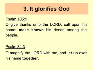 3. It glorifies God
Psalm 105:1
O give thanks unto the LORD; call upon his
name: make known his deeds among the
people.
Psalm 34:3
O magnify the LORD with me, and let us exalt
his name together.
 