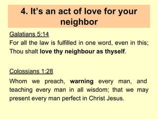 4. It’s an act of love for your
neighbor
Galatians 5:14
For all the law is fulfilled in one word, even in this;
Thou shalt love thy neighbour as thyself.
Colossians 1:28
Whom we preach, warning every man, and
teaching every man in all wisdom; that we may
present every man perfect in Christ Jesus.
 