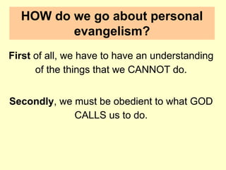 HOW do we go about personal
evangelism?
First of all, we have to have an understanding
of the things that we CANNOT do.
Secondly, we must be obedient to what GOD
CALLS us to do.
 
