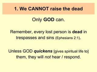 1. We CANNOT raise the dead
Only GOD can.
Remember, every lost person is dead in
trespasses and sins (Ephesians 2:1).
Unless GOD quickens [gives spiritual life to]
them, they will not hear / respond.
 