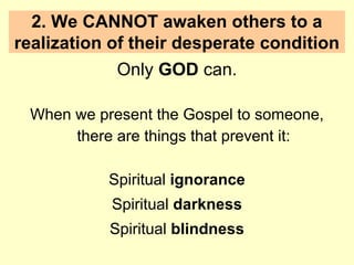 2. We CANNOT awaken others to a
realization of their desperate condition
Only GOD can.
When we present the Gospel to someone,
there are things that prevent it:
Spiritual ignorance
Spiritual darkness
Spiritual blindness
 