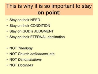 This is why it is so important to stay
on point:
• Stay on their NEED
• Stay on their CONDITION
• Stay on GOD’s JUDGMENT
• Stay on their ETERNAL destination
• NOT Theology
• NOT Church ordinances, etc.
• NOT Denominations
• NOT Doctrines
 