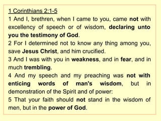 1 Corinthians 2:1-5
1 And I, brethren, when I came to you, came not with
excellency of speech or of wisdom, declaring unto
you the testimony of God.
2 For I determined not to know any thing among you,
save Jesus Christ, and him crucified.
3 And I was with you in weakness, and in fear, and in
much trembling.
4 And my speech and my preaching was not with
enticing words of man's wisdom, but in
demonstration of the Spirit and of power:
5 That your faith should not stand in the wisdom of
men, but in the power of God.
 