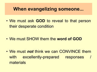 When evangelizing someone...
• We must ask GOD to reveal to that person
their desperate condition
• We must SHOW them the word of GOD
• We must not think we can CONVINCE them
with excellently-prepared responses /
materials
 