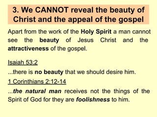 3. We CANNOT reveal the beauty of
Christ and the appeal of the gospel
Apart from the work of the Holy Spirit a man cannot
see the beauty of Jesus Christ and the
attractiveness of the gospel.
Isaiah 53:2
...there is no beauty that we should desire him.
1 Corinthians 2:12-14
...the natural man receives not the things of the
Spirit of God for they are foolishness to him.
 