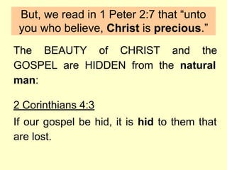 The BEAUTY of CHRIST and the
GOSPEL are HIDDEN from the natural
man:
2 Corinthians 4:3
If our gospel be hid, it is hid to them that
are lost.
But, we read in 1 Peter 2:7 that “unto
you who believe, Christ is precious.”
 