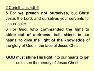 2 Corinthians 4:5-6
5 For we preach not ourselves, but Christ
Jesus the Lord; and ourselves your servants for
Jesus' sake.
6 For God, who commanded the light to
shine out of darkness, hath shined in our
hearts, to give the light of the knowledge of
the glory of God in the face of Jesus Christ.
GOD must shine His light into our hearts to get
us to see the beauty of Jesus Christ.
 