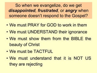 So when we evangelize, do we get
disappointed, frustrated, or angry when
someone doesn’t respond to the Gospel?
• We must PRAY for GOD to work in them
• We must UNDERSTAND their ignorance
• We must show them from the BIBLE the
beauty of Christ
• We must be TACTFUL
• We must understand that it is NOT US
they are rejecting
 