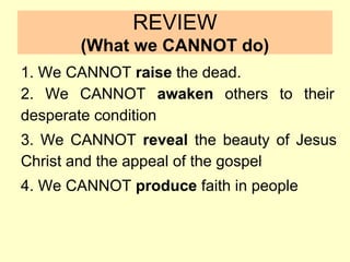 REVIEW
(What we CANNOT do)
1. We CANNOT raise the dead.
2. We CANNOT awaken others to their
desperate condition
3. We CANNOT reveal the beauty of Jesus
Christ and the appeal of the gospel
4. We CANNOT produce faith in people
 