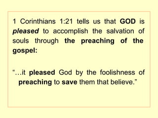 1 Corinthians 1:21 tells us that GOD is
pleased to accomplish the salvation of
souls through the preaching of the
gospel:
“…it pleased God by the foolishness of
preaching to save them that believe.”
 