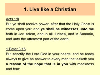 1. Live like a Christian
Acts 1:8
But ye shall receive power, after that the Holy Ghost is
come upon you: and ye shall be witnesses unto me
both in Jerusalem, and in all Judaea, and in Samaria,
and unto the uttermost part of the earth.
1 Peter 3:15
But sanctify the Lord God in your hearts: and be ready
always to give an answer to every man that asketh you
a reason of the hope that is in you with meekness
and fear:
 
