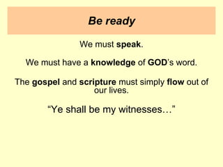 Be ready
We must speak.
We must have a knowledge of GOD’s word.
The gospel and scripture must simply flow out of
our lives.
“Ye shall be my witnesses…”
 