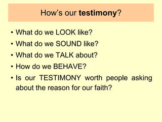 How’s our testimony?
• What do we LOOK like?
• What do we SOUND like?
• What do we TALK about?
• How do we BEHAVE?
• Is our TESTIMONY worth people asking
about the reason for our faith?
 