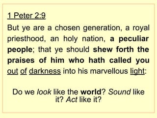 1 Peter 2:9
But ye are a chosen generation, a royal
priesthood, an holy nation, a peculiar
people; that ye should shew forth the
praises of him who hath called you
out of darkness into his marvellous light:
Do we look like the world? Sound like
it? Act like it?
 