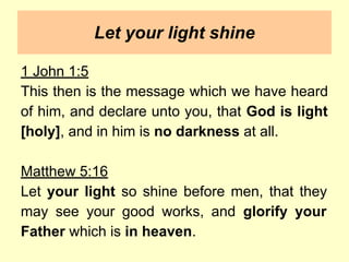Let your light shine
1 John 1:5
This then is the message which we have heard
of him, and declare unto you, that God is light
[holy], and in him is no darkness at all.
Matthew 5:16
Let your light so shine before men, that they
may see your good works, and glorify your
Father which is in heaven.
 