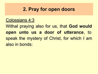 2. Pray for open doors
Colossians 4:3
Withal praying also for us, that God would
open unto us a door of utterance, to
speak the mystery of Christ, for which I am
also in bonds:
 
