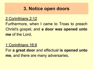 3. Notice open doors
2 Corinthians 2:12
Furthermore, when I came to Troas to preach
Christ's gospel, and a door was opened unto
me of the Lord,
1 Corinthians 16:9
For a great door and effectual is opened unto
me, and there are many adversaries.
 