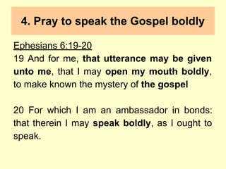 4. Pray to speak the Gospel boldly
Ephesians 6:19-20
19 And for me, that utterance may be given
unto me, that I may open my mouth boldly,
to make known the mystery of the gospel
20 For which I am an ambassador in bonds:
that therein I may speak boldly, as I ought to
speak.
 