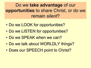 Do we take advantage of our
opportunities to share Christ, or do we
remain silent?
• Do we LOOK for opportunities?
• Do we LISTEN for opportunities?
• Do we SPEAK when we can?
• Do we talk about WORLDLY things?
• Does our SPEECH point to Christ?
 