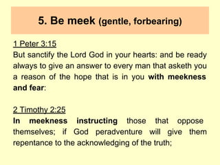 5. Be meek (gentle, forbearing)
1 Peter 3:15
But sanctify the Lord God in your hearts: and be ready
always to give an answer to every man that asketh you
a reason of the hope that is in you with meekness
and fear:
2 Timothy 2:25
In meekness instructing those that oppose
themselves; if God peradventure will give them
repentance to the acknowledging of the truth;
 