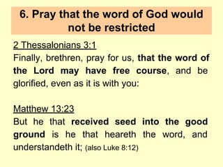 6. Pray that the word of God would
not be restricted
2 Thessalonians 3:1
Finally, brethren, pray for us, that the word of
the Lord may have free course, and be
glorified, even as it is with you:
Matthew 13:23
But he that received seed into the good
ground is he that heareth the word, and
understandeth it; (also Luke 8:12)
 