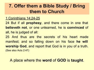 7. Offer them a Bible Study / Bring
them to Church
1 Corinthians 14:24-25
24 But if all prophesy, and there come in one that
believeth not, or one unlearned, he is convinced of
all, he is judged of all:
25 And thus are the secrets of his heart made
manifest; and so falling down on his face he will
worship God, and report that God is in you of a truth.
(See also Acts 2:47)
A place where the word of GOD is taught.
 