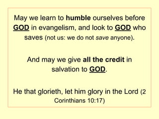 May we learn to humble ourselves before
GOD in evangelism, and look to GOD who
saves (not us: we do not save anyone).
And may we give all the credit in
salvation to GOD.
He that glorieth, let him glory in the Lord (2
Corinthians 10:17)
 