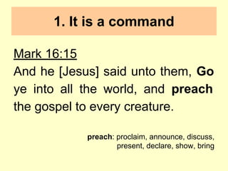 1. It is a command
Mark 16:15
And he [Jesus] said unto them, Go
ye into all the world, and preach
the gospel to every creature.
preach: proclaim, announce, discuss,
present, declare, show, bring
 
