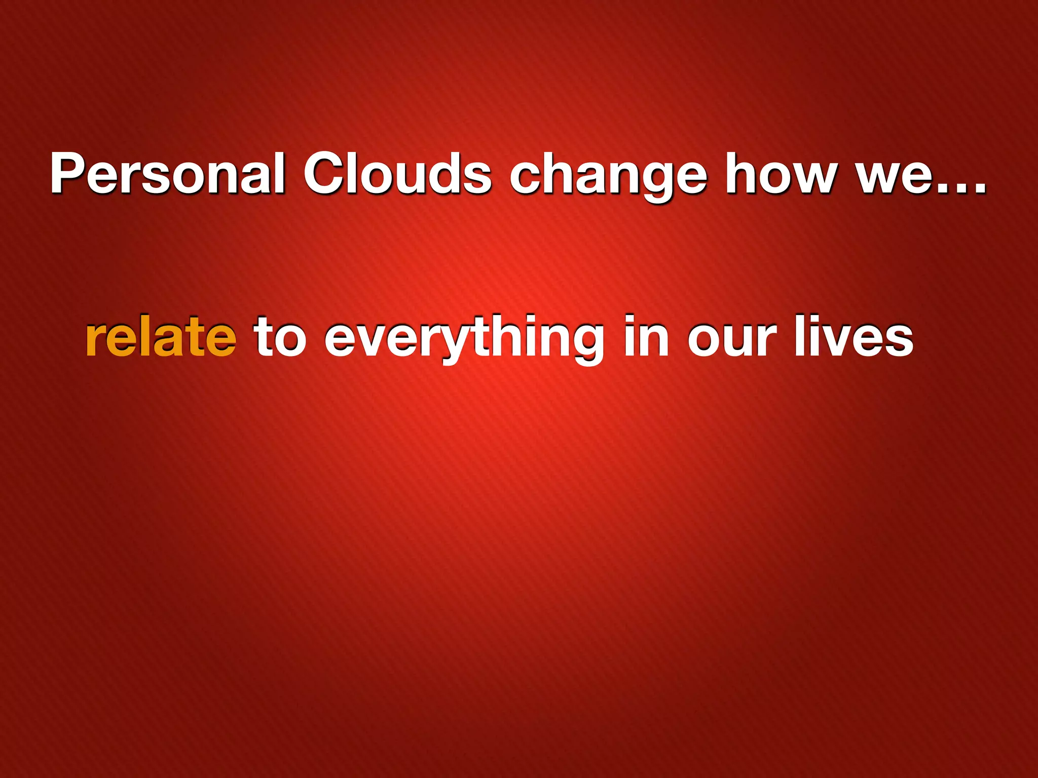 Personal Clouds change how we…

 relate to everything in our lives
 