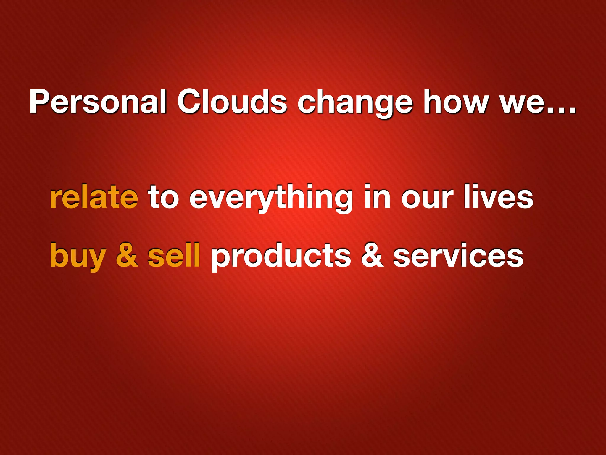 Personal Clouds change how we…

 relate to everything in our lives
 buy & sell products & services
 