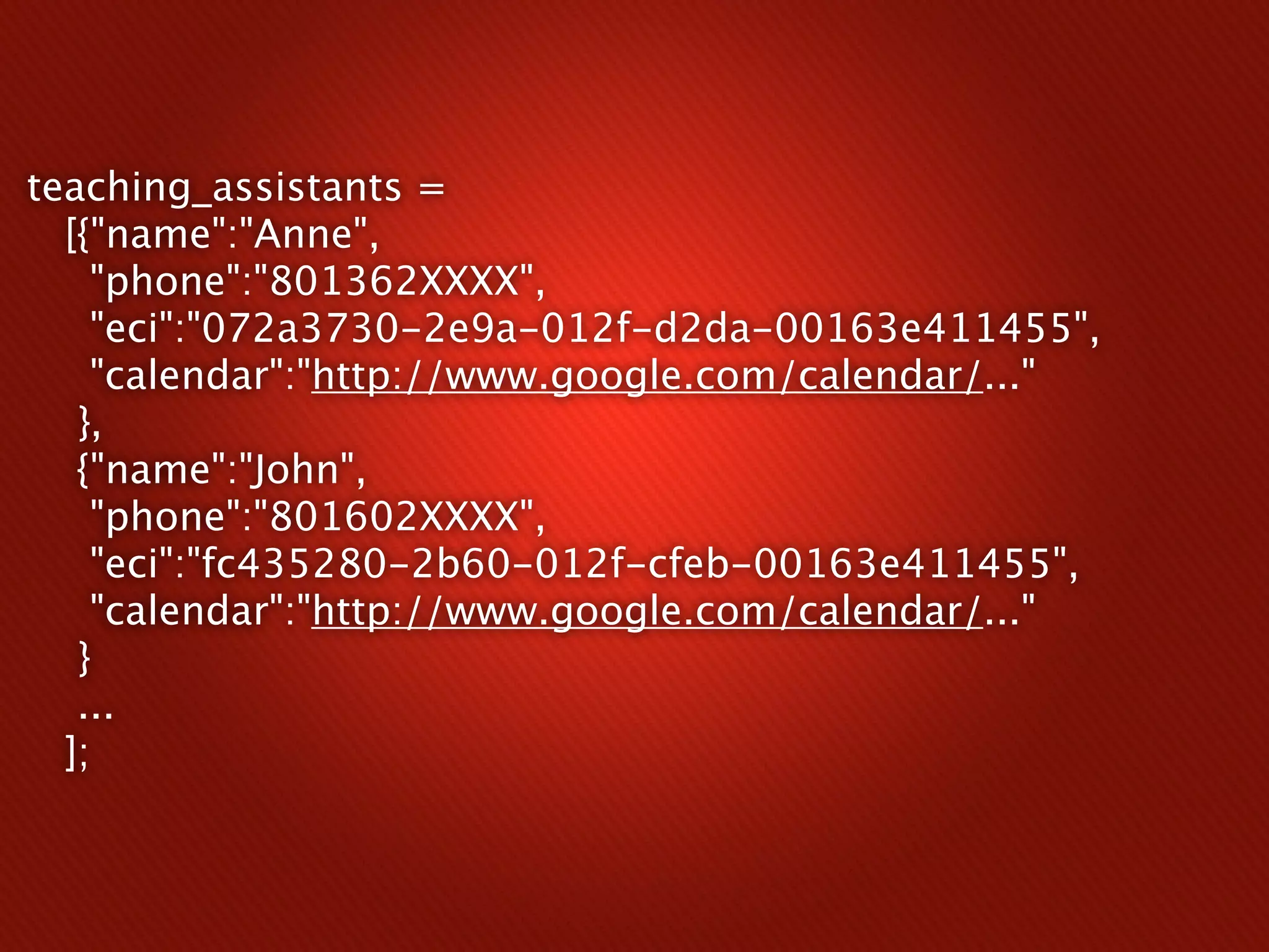 teaching_assistants =
  [{"name":"Anne",
    "phone":"801362XXXX",
    "eci":"072a3730-2e9a-012f-d2da-00163e411455",
    "calendar":"http://www.google.com/calendar/..."
   },
   {"name":"John",
    "phone":"801602XXXX",
    "eci":"fc435280-2b60-012f-cfeb-00163e411455",
    "calendar":"http://www.google.com/calendar/..."
   }
   ...
  ];
 