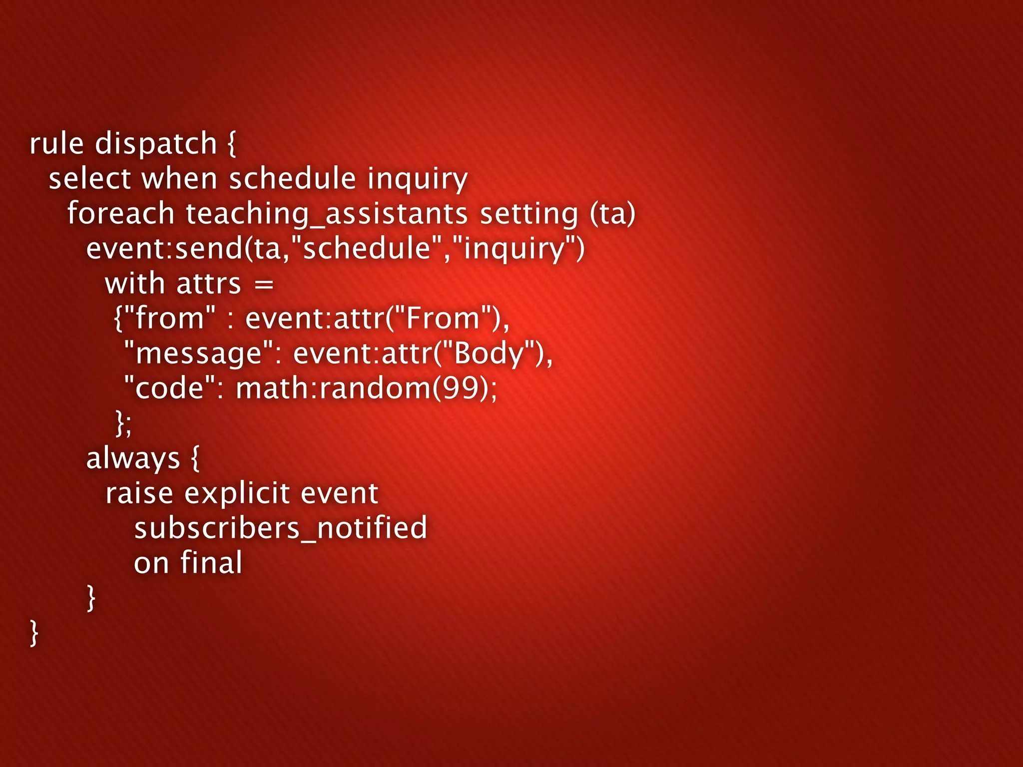 rule dispatch {
  select when schedule inquiry
   foreach teaching_assistants setting (ta)
     event:send(ta,"schedule","inquiry")
       with attrs =
        {"from" : event:attr("From"),
         "message": event:attr("Body"),
         "code": math:random(99);
        };
     always {
       raise explicit event
          subscribers_notified
          on final
     }
}
 