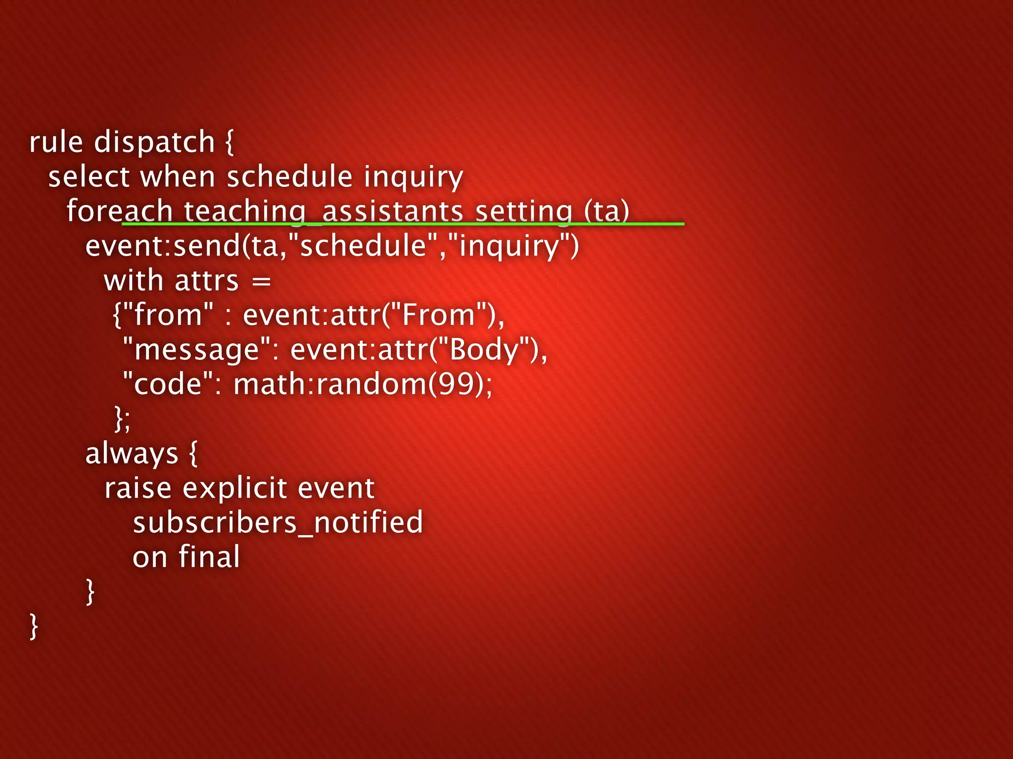 rule dispatch {
  select when schedule inquiry
   foreach teaching_assistants setting (ta)
     event:send(ta,"schedule","inquiry")
       with attrs =
        {"from" : event:attr("From"),
         "message": event:attr("Body"),
         "code": math:random(99);
        };
     always {
       raise explicit event
          subscribers_notified
          on final
     }
}
 
