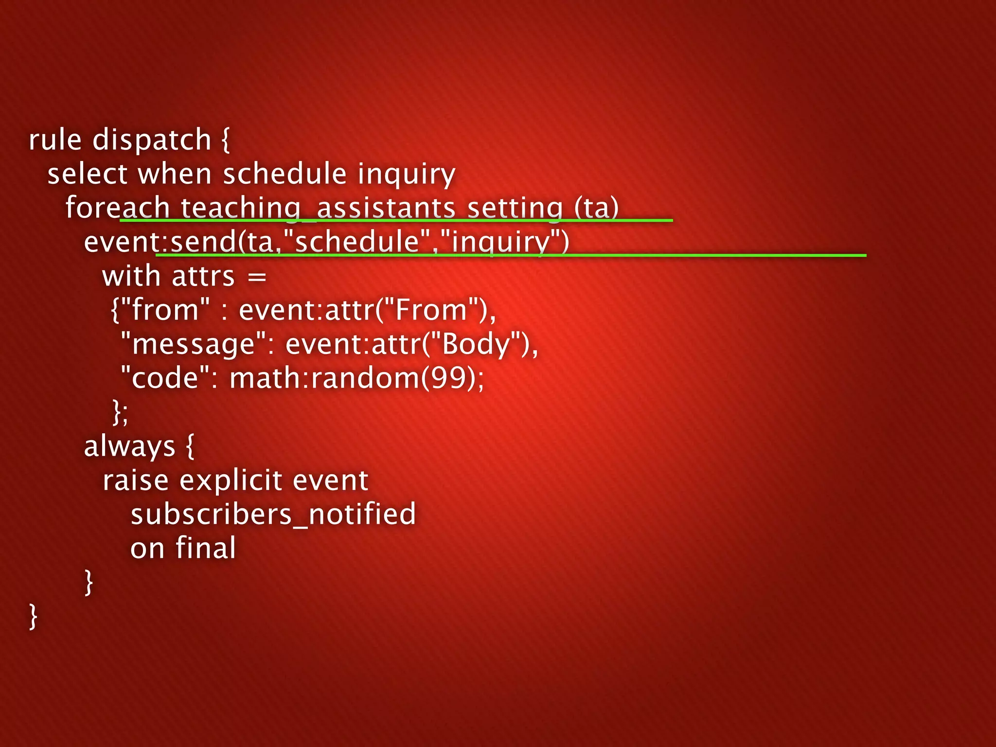 rule dispatch {
  select when schedule inquiry
   foreach teaching_assistants setting (ta)
     event:send(ta,"schedule","inquiry")
       with attrs =
        {"from" : event:attr("From"),
         "message": event:attr("Body"),
         "code": math:random(99);
        };
     always {
       raise explicit event
          subscribers_notified
          on final
     }
}
 