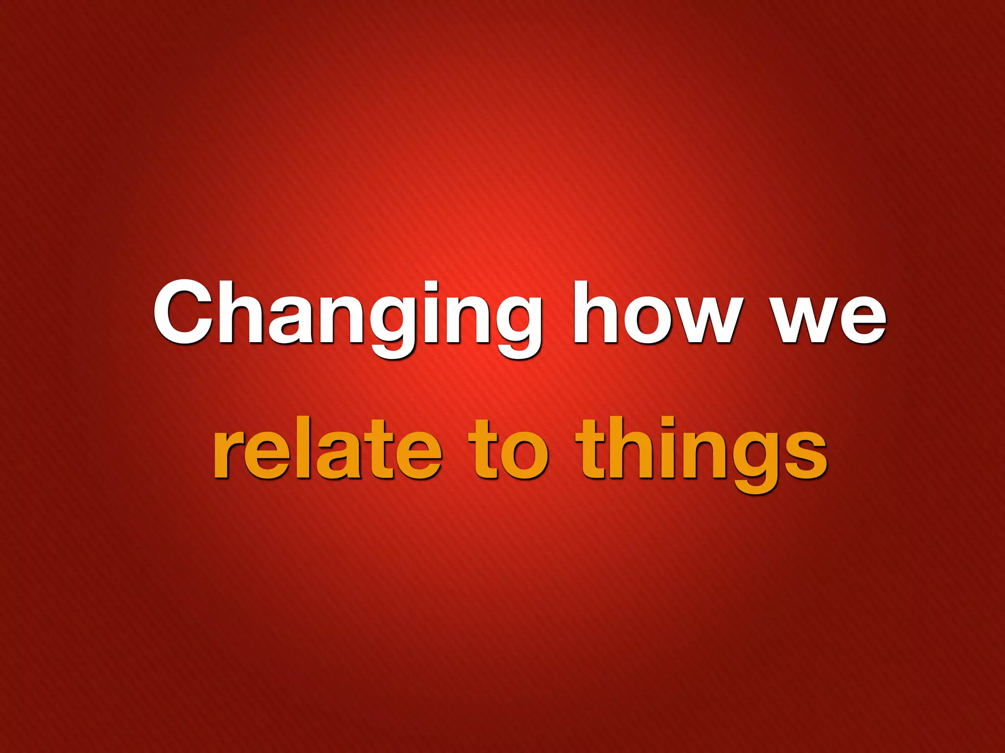 Changing how we
 relate to things
 
