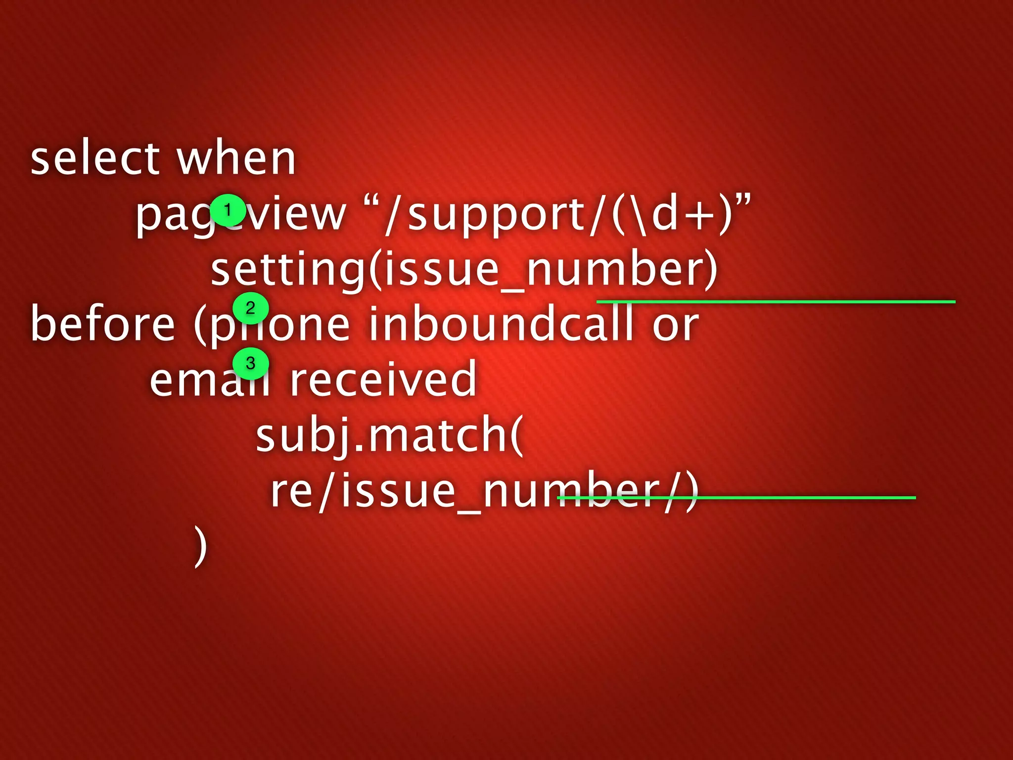 select when
     pageview “/support/(d+)”
        1


        setting(issue_number)
before (phone inboundcall or
            2



      email received
            3



          subj.match(
           re/issue_number/)
       )
 